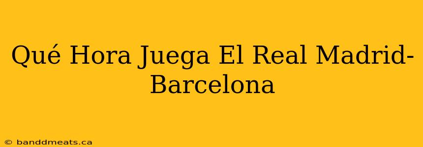 Qué Hora Juega El Real Madrid-Barcelona